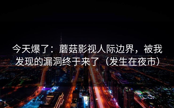 今天爆了：蘑菇影视人际边界，被我发现的漏洞终于来了（发生在夜市）