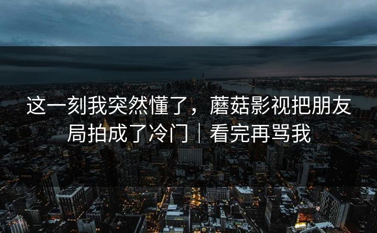 这一刻我突然懂了，蘑菇影视把朋友局拍成了冷门｜看完再骂我