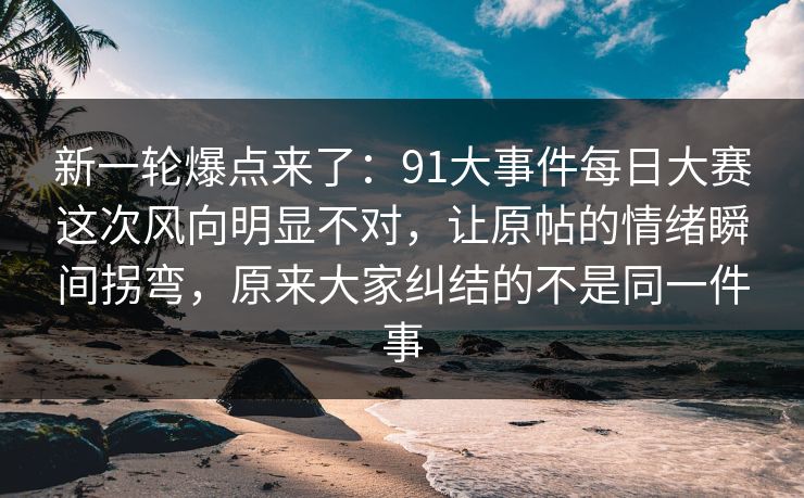 新一轮爆点来了：91大事件每日大赛这次风向明显不对，让原帖的情绪瞬间拐弯，原来大家纠结的不是同一件事
